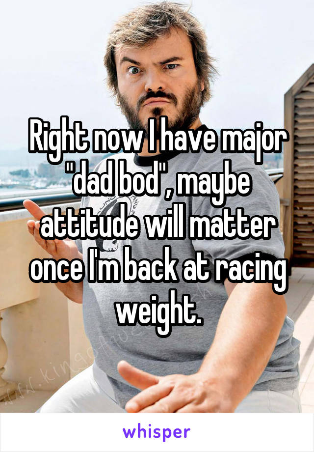 Right now I have major "dad bod", maybe attitude will matter once I'm back at racing weight.