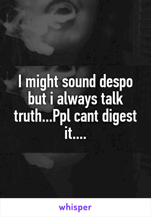 I might sound despo but i always talk truth...Ppl cant digest it....