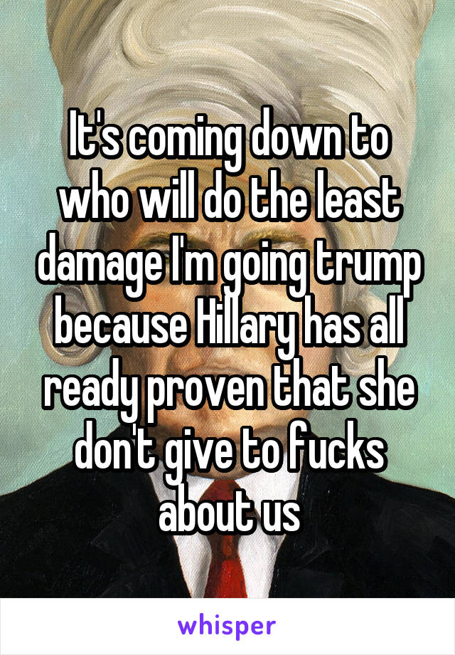 It's coming down to who will do the least damage I'm going trump because Hillary has all ready proven that she don't give to fucks about us
