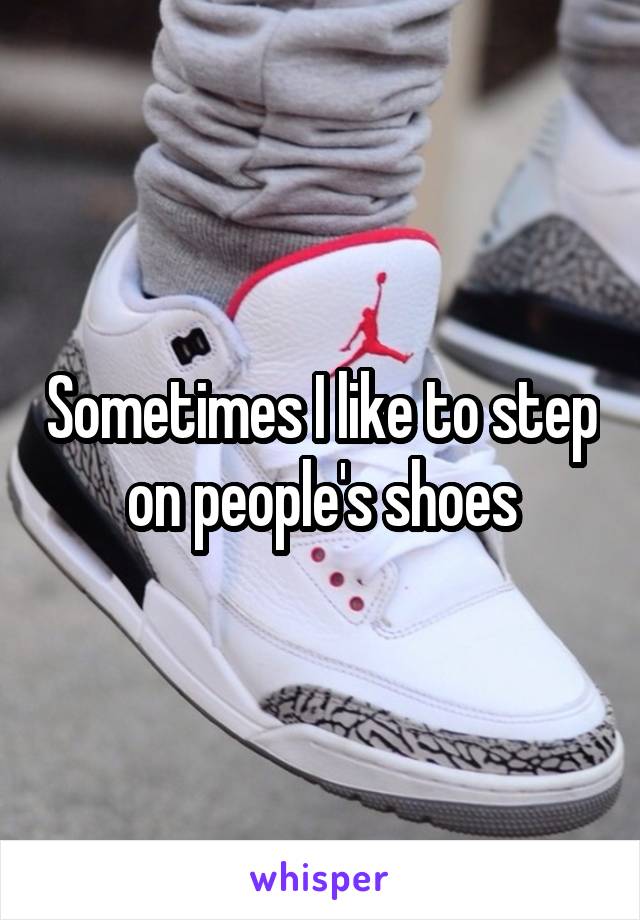 Sometimes I like to step on people's shoes