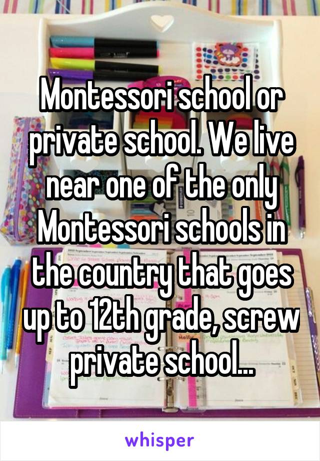 Montessori school or private school. We live near one of the only Montessori schools in the country that goes up to 12th grade, screw private school...