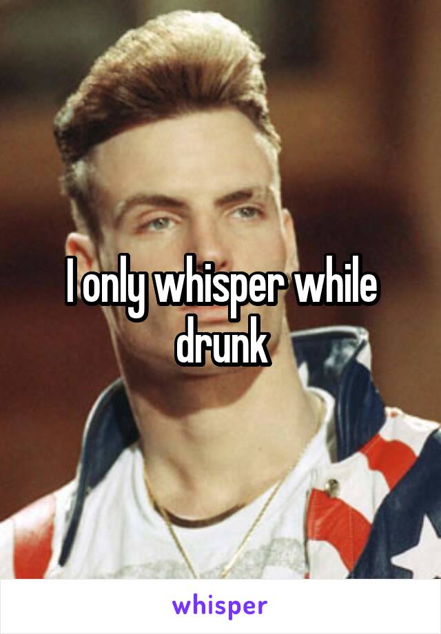 I only whisper while drunk