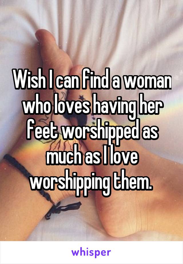 Wish I can find a woman who loves having her feet worshipped as much as I love worshipping them. 