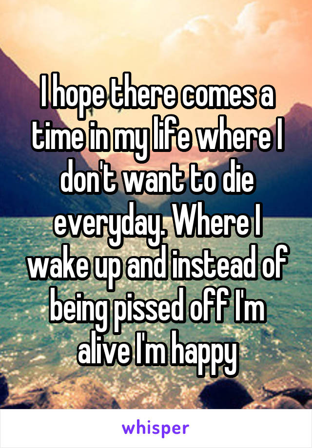 I hope there comes a time in my life where I don't want to die everyday. Where I wake up and instead of being pissed off I'm alive I'm happy