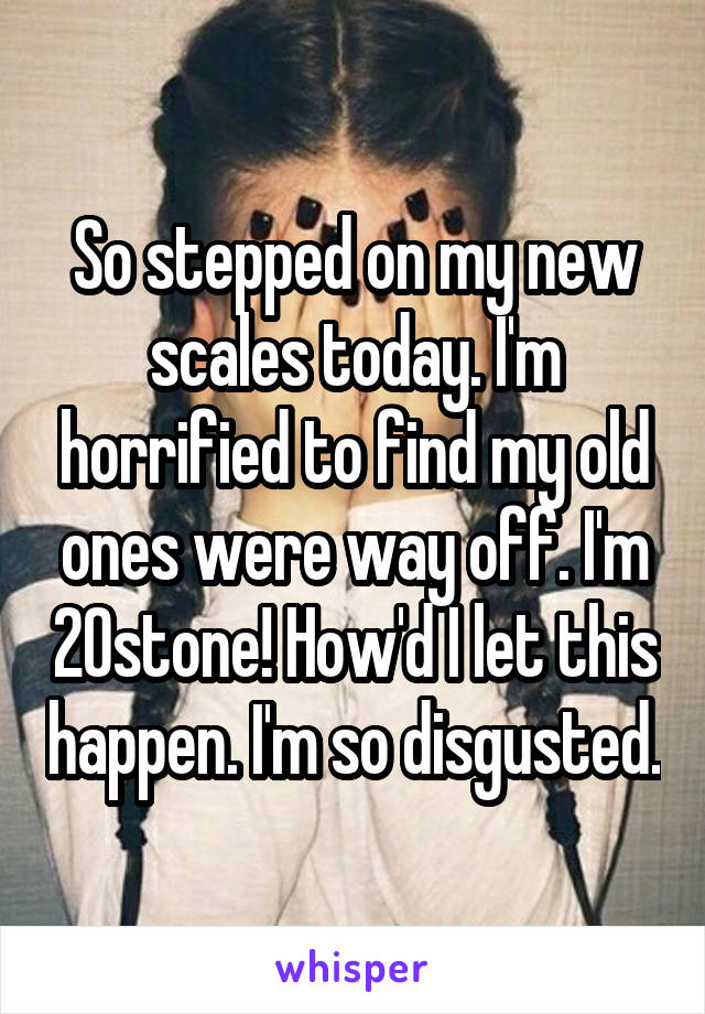 So stepped on my new scales today. I'm horrified to find my old ones were way off. I'm 20stone! How'd I let this happen. I'm so disgusted.