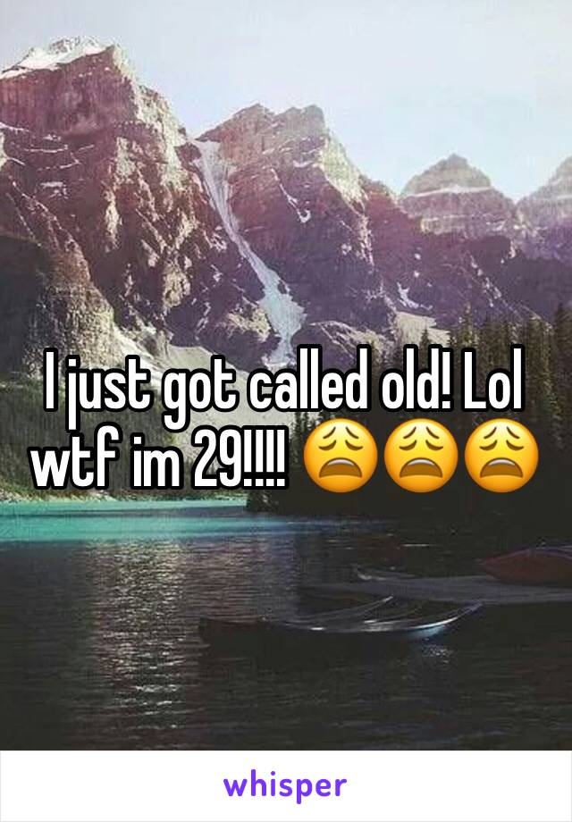 I just got called old! Lol wtf im 29!!!! 😩😩😩