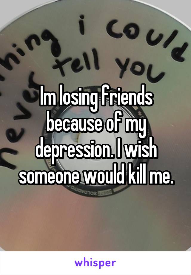 Im losing friends because of my depression. I wish someone would kill me.