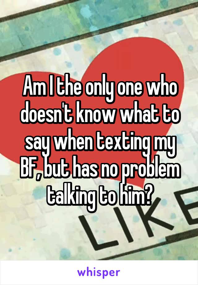 Am I the only one who doesn't know what to say when texting my BF, but has no problem talking to him?