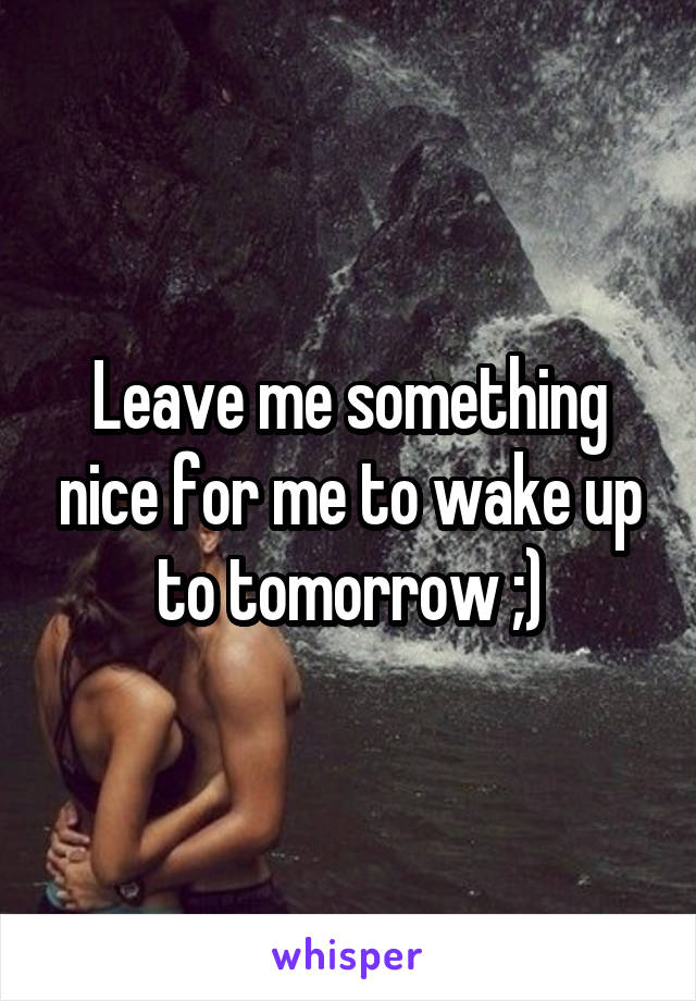 Leave me something nice for me to wake up to tomorrow ;)