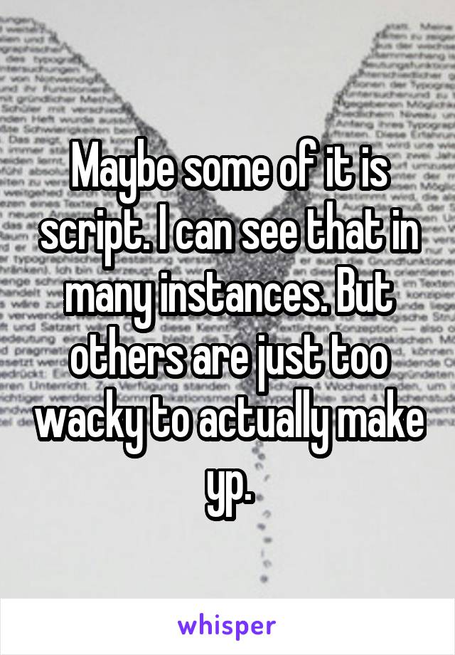Maybe some of it is script. I can see that in many instances. But others are just too wacky to actually make yp.