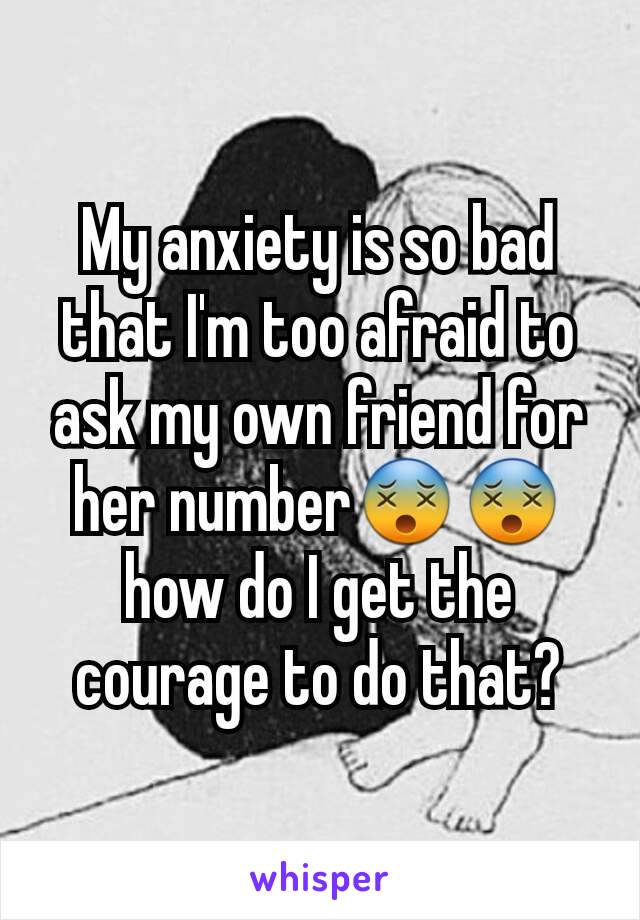My anxiety is so bad that I'm too afraid to ask my own friend for her number😵😵 how do I get the courage to do that?