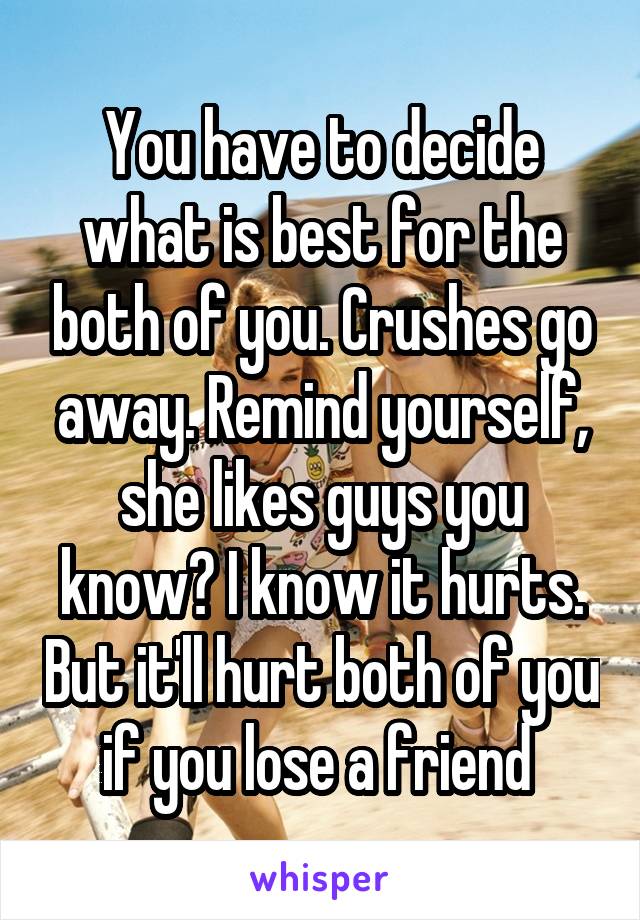 You have to decide what is best for the both of you. Crushes go away. Remind yourself, she likes guys you know? I know it hurts. But it'll hurt both of you if you lose a friend 