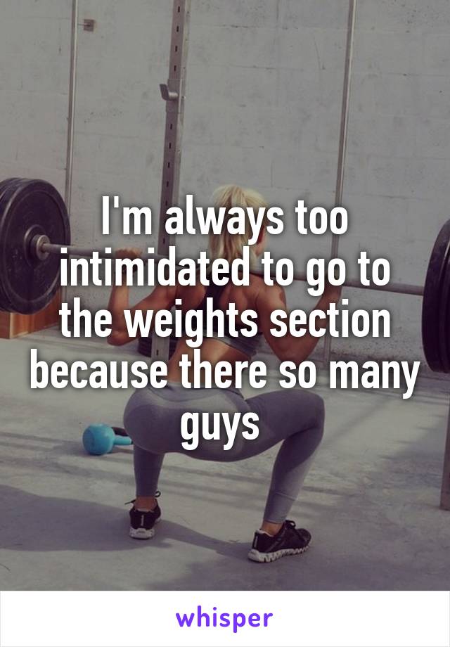 I'm always too intimidated to go to the weights section because there so many guys 