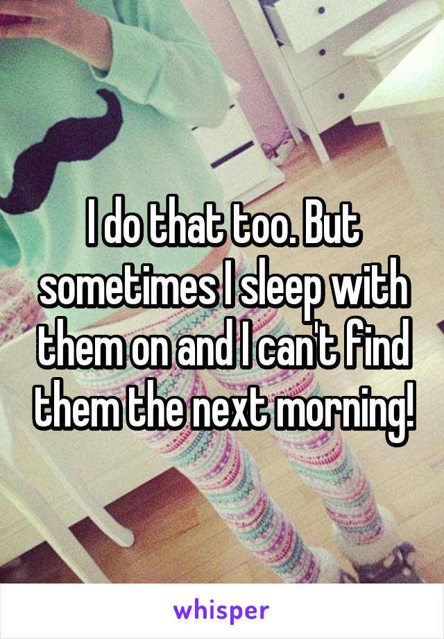 I do that too. But sometimes I sleep with them on and I can't find them the next morning!