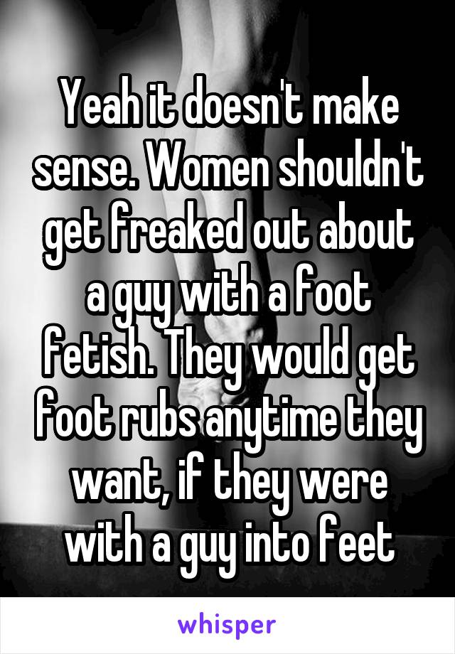 Yeah it doesn't make sense. Women shouldn't get freaked out about a guy with a foot fetish. They would get foot rubs anytime they want, if they were with a guy into feet