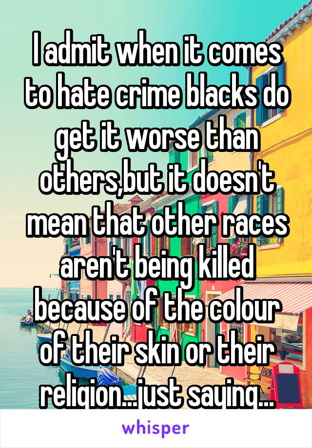 I admit when it comes to hate crime blacks do get it worse than others,but it doesn't mean that other races aren't being killed because of the colour of their skin or their religion...just saying...
