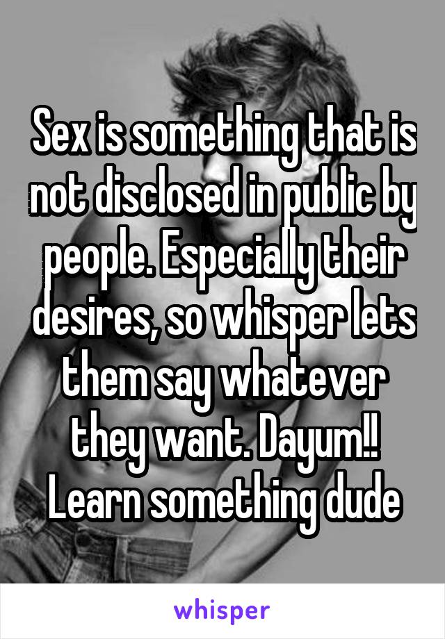 Sex is something that is not disclosed in public by people. Especially their desires, so whisper lets them say whatever they want. Dayum!! Learn something dude