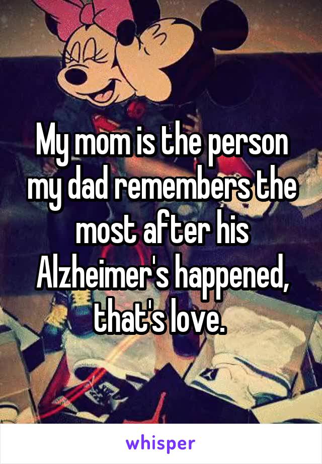 My mom is the person my dad remembers the most after his Alzheimer's happened, that's love. 