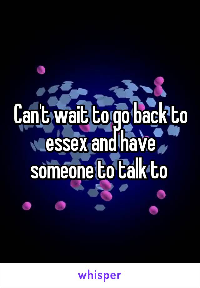 Can't wait to go back to essex and have someone to talk to 