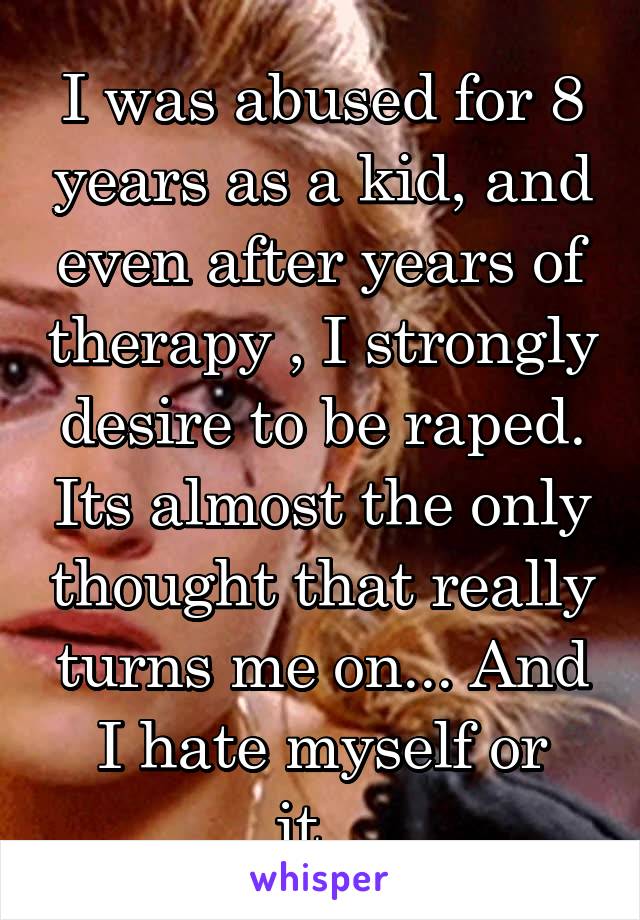 I was abused for 8 years as a kid, and even after years of therapy , I strongly desire to be raped. Its almost the only thought that really turns me on... And I hate myself or it...