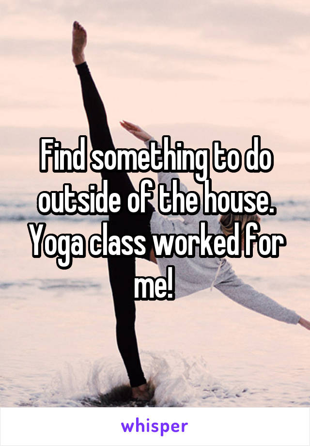 Find something to do outside of the house. Yoga class worked for me! 