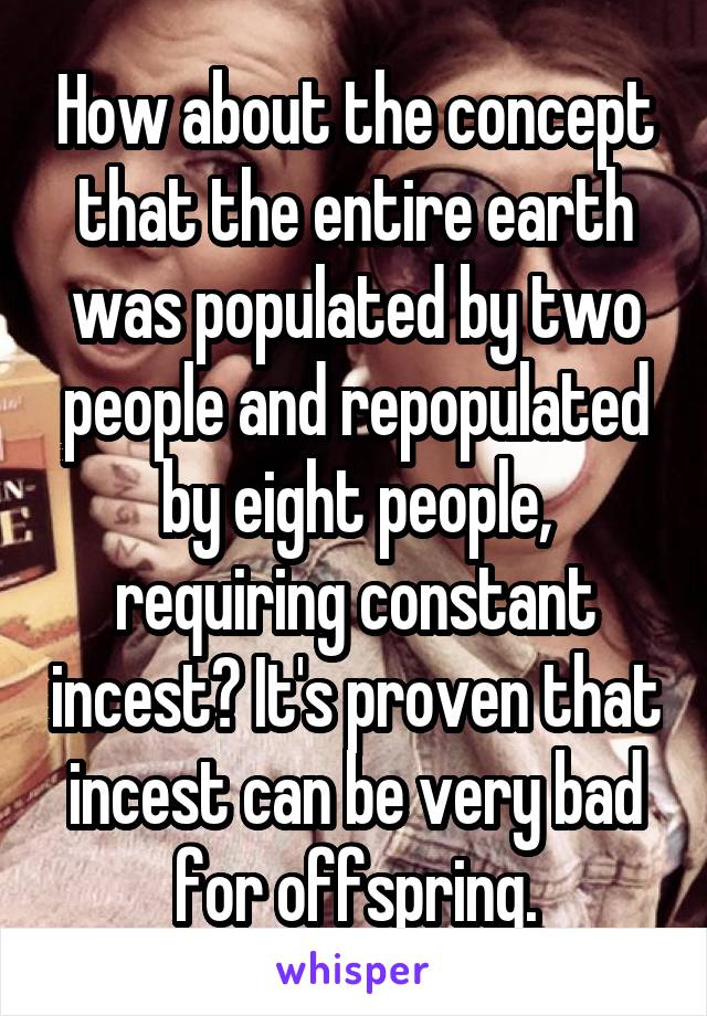 How about the concept that the entire earth was populated by two people and repopulated by eight people, requiring constant incest? It's proven that incest can be very bad for offspring.