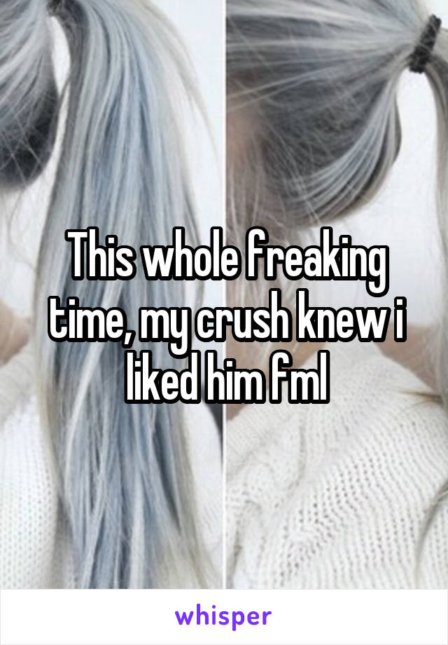 This whole freaking time, my crush knew i liked him fml