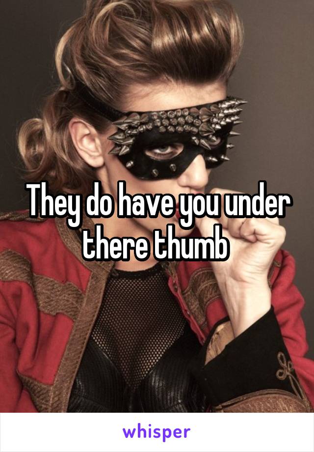 They do have you under there thumb 