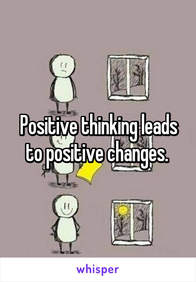 Positive thinking leads to positive changes. 