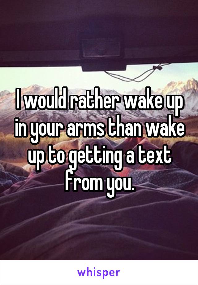 I would rather wake up in your arms than wake up to getting a text from you.