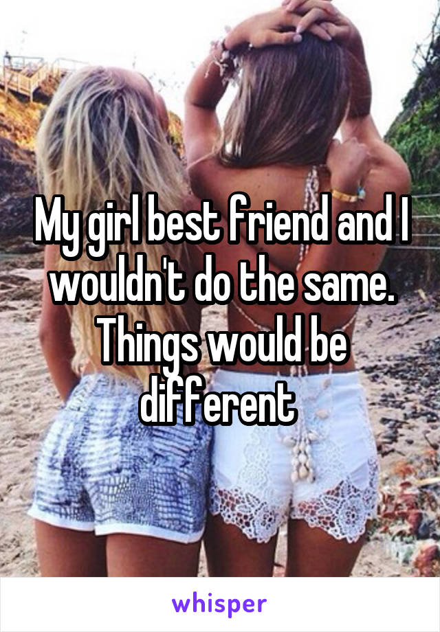 My girl best friend and I wouldn't do the same. Things would be different 