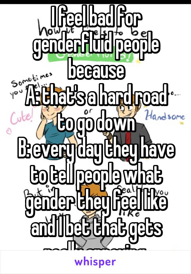 I feel bad for genderfluid people because
A: that's a hard road to go down
B: every day they have to tell people what gender they feel like and I bet that gets really annoying.
