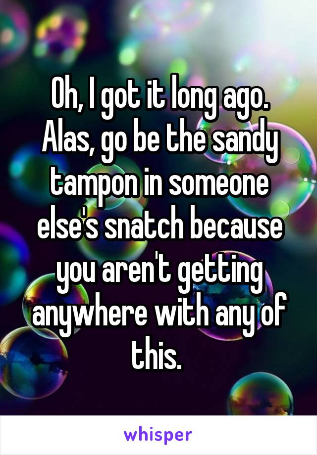 Oh, I got it long ago. Alas, go be the sandy tampon in someone else's snatch because you aren't getting anywhere with any of this. 