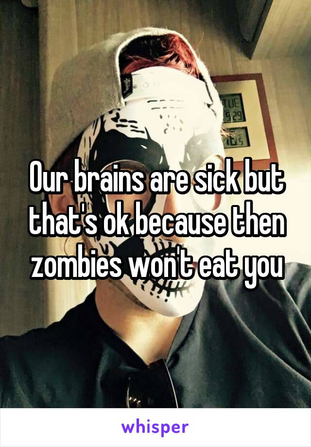 Our brains are sick but that's ok because then zombies won't eat you