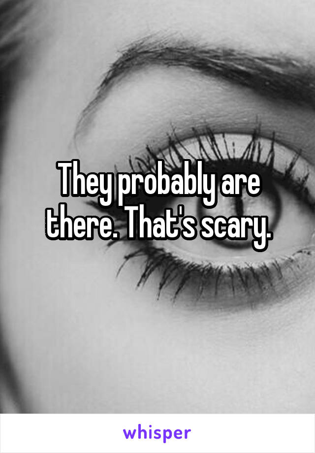 They probably are there. That's scary.
