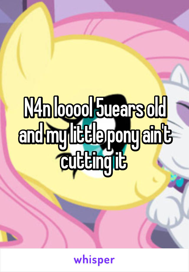 N4n looool 5uears old and my little pony ain't cutting it 