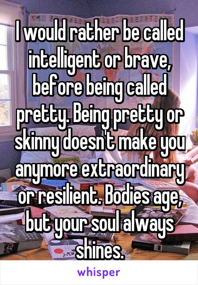I would rather be called intelligent or brave, before being called pretty. Being pretty or skinny doesn't make you anymore extraordinary or resilient. Bodies age, but your soul always shines.
