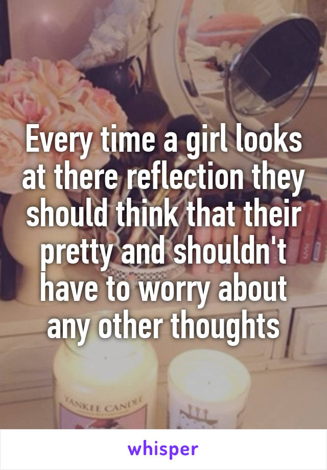 Every time a girl looks at there reflection they should think that their pretty and shouldn't have to worry about any other thoughts