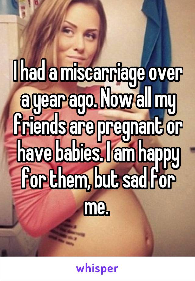 I had a miscarriage over a year ago. Now all my friends are pregnant or have babies. I am happy for them, but sad for me. 