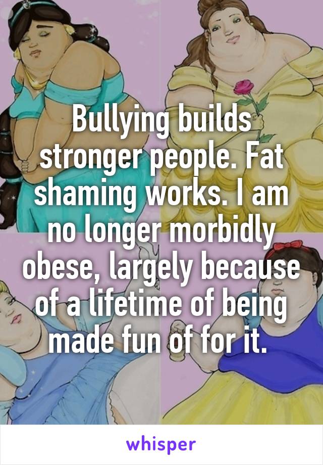 Bullying builds stronger people. Fat shaming works. I am no longer morbidly obese, largely because of a lifetime of being made fun of for it. 