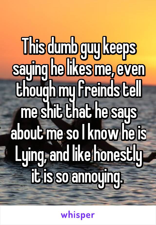 This dumb guy keeps saying he likes me, even though my freinds tell me shit that he says about me so I know he is Lying, and like honestly it is so annoying. 