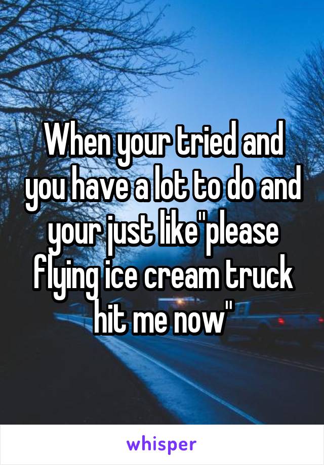 When your tried and you have a lot to do and your just like"please flying ice cream truck hit me now"