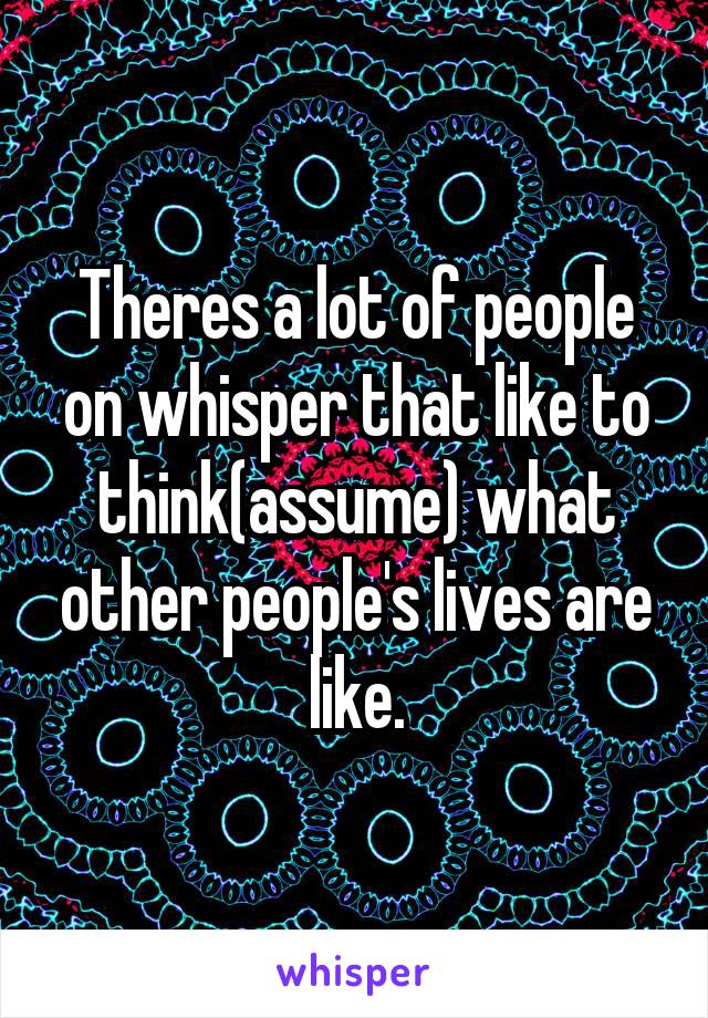 Theres a lot of people on whisper that like to think(assume) what other people's lives are like.