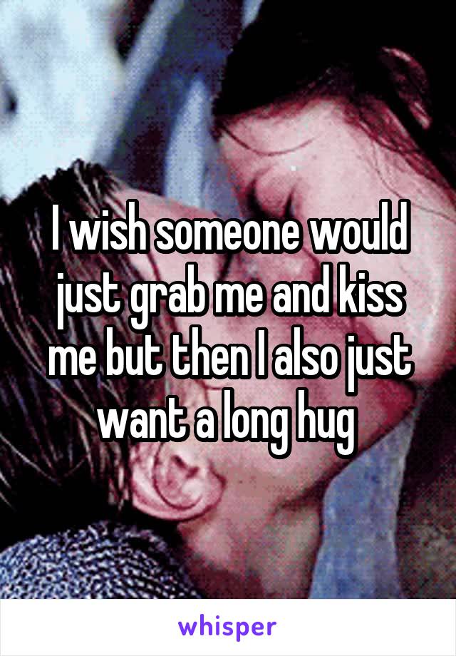 I wish someone would just grab me and kiss me but then I also just want a long hug 