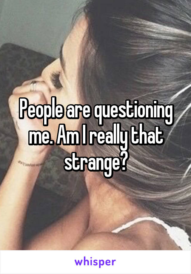 People are questioning me. Am I really that strange?
