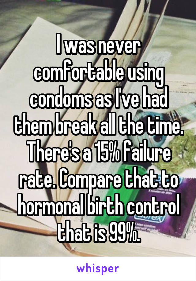 I was never comfortable using condoms as I've had them break all the time. There's a 15% failure rate. Compare that to hormonal birth control that is 99%.