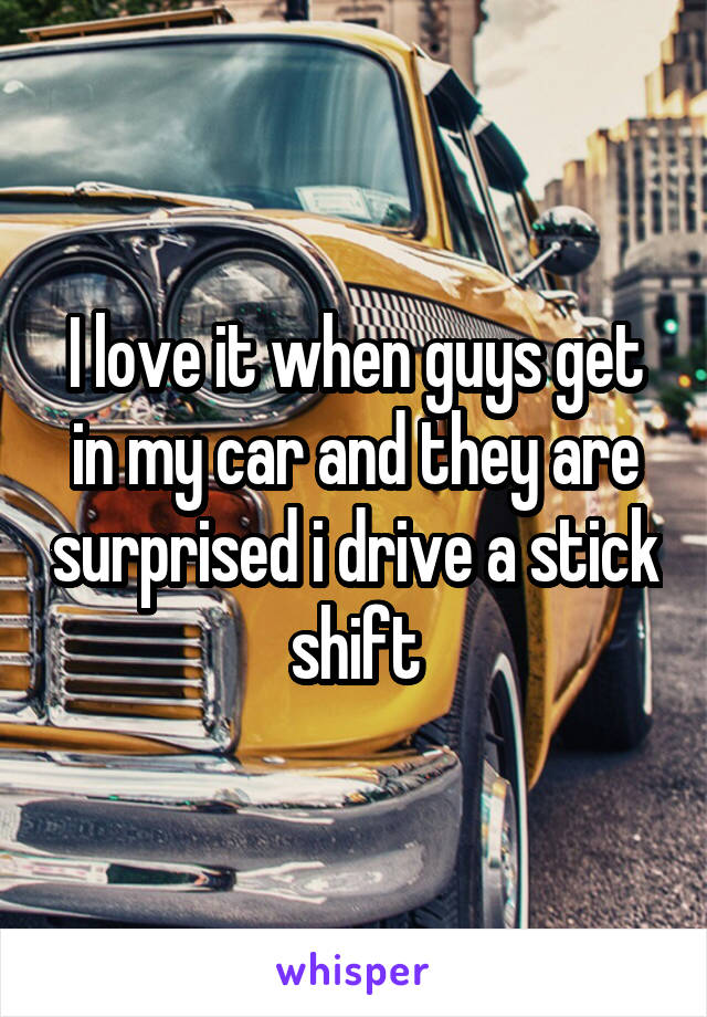I love it when guys get in my car and they are surprised i drive a stick shift