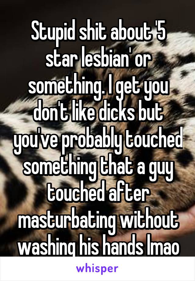 Stupid shit about '5 star lesbian' or something. I get you don't like dicks but you've probably touched something that a guy touched after masturbating without washing his hands lmao