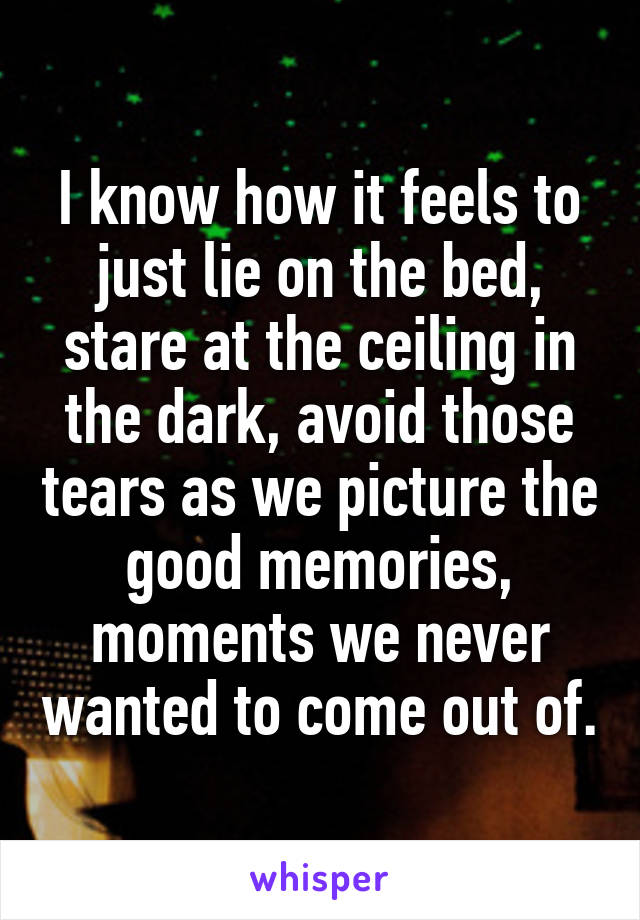 I know how it feels to just lie on the bed, stare at the ceiling in the dark, avoid those tears as we picture the good memories, moments we never wanted to come out of.