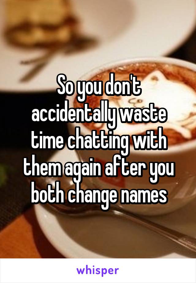 So you don't accidentally waste time chatting with them again after you both change names